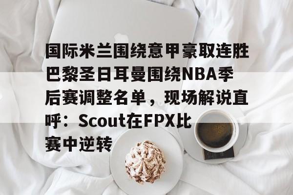 国际米兰围绕意甲豪取连胜巴黎圣日耳曼围绕NBA季后赛调整名单，现场解说直呼：Scout在FPX比赛中逆转的简单介绍